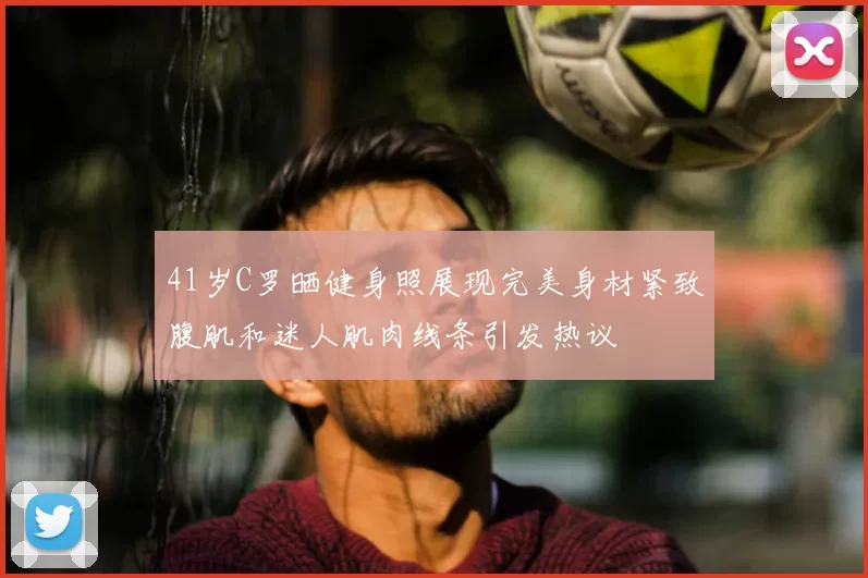 41岁C罗晒健身照展现完美身材紧致腹肌和迷人肌肉线条引发热议