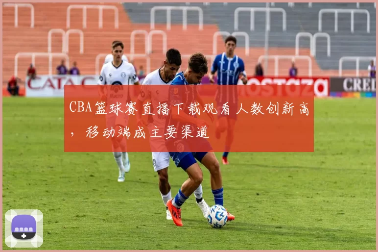 CBA篮球赛直播下载观看人数创新高,移动端成主要渠道