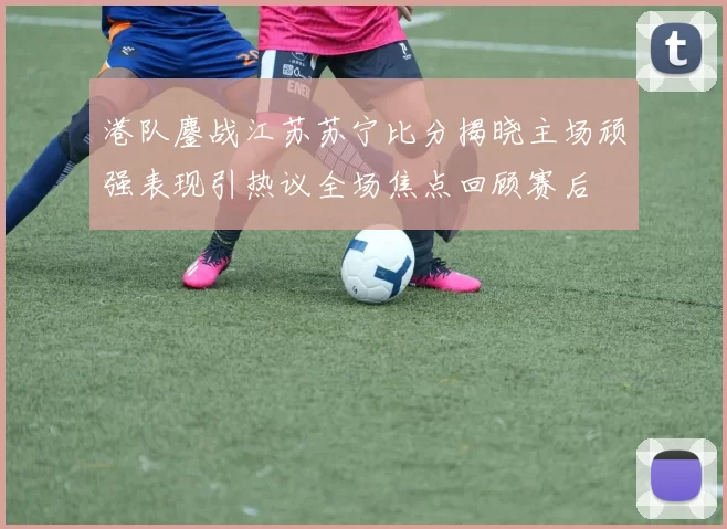 港队鏖战江苏苏宁比分揭晓主场顽强表现引热议全场焦点回顾赛后