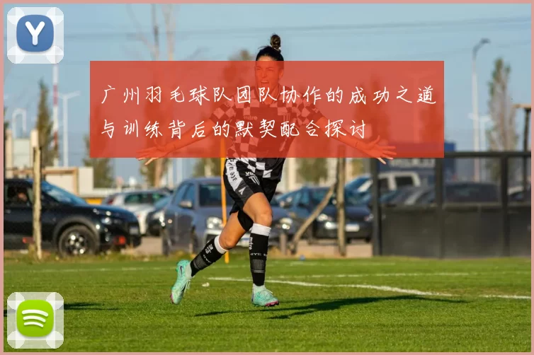 广州羽毛球队团队协作的成功之道与训练背后的默契配合探讨