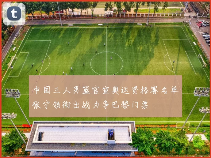 中国三人男篮官宣奥运资格赛名单张宁领衔出战力争巴黎门票