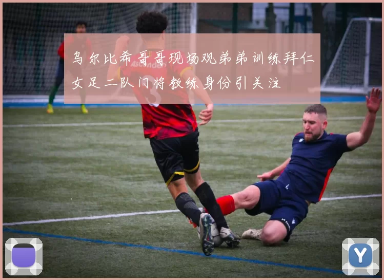 乌尔比希哥哥现场观弟弟训练拜仁女足二队门将教练身份引关注