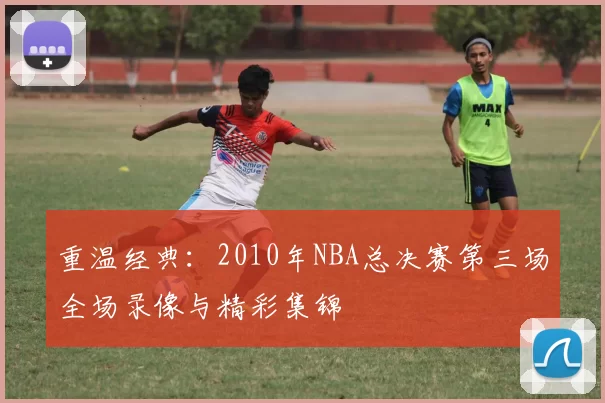 重温经典：2010年NBA总决赛第三场全场录像与精彩集锦
