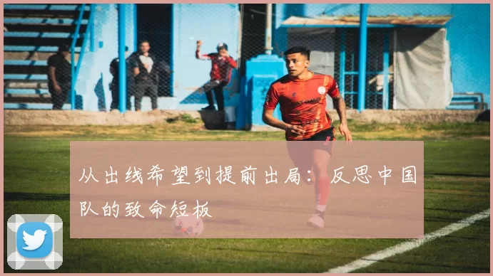 从出线希望到提前出局:反思中国队的致命短板
