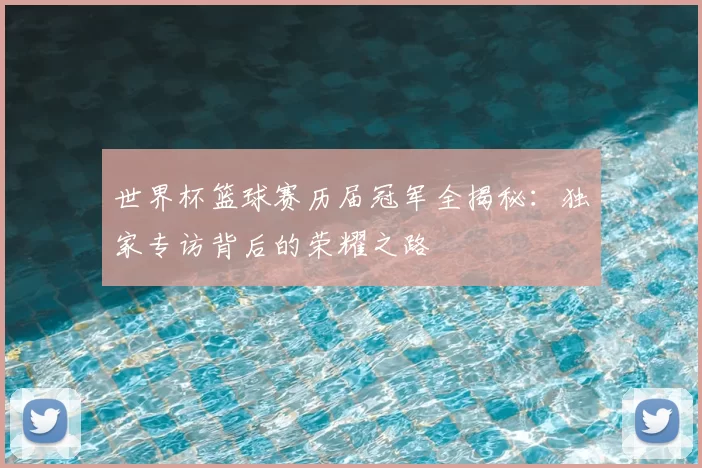 世界杯篮球赛历届冠军全揭秘：独家专访背后的荣耀之路