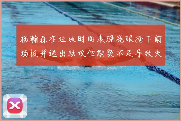 杨瀚森在垃圾时间表现亮眼抢下前场板并送出助攻但默契不足导致失误