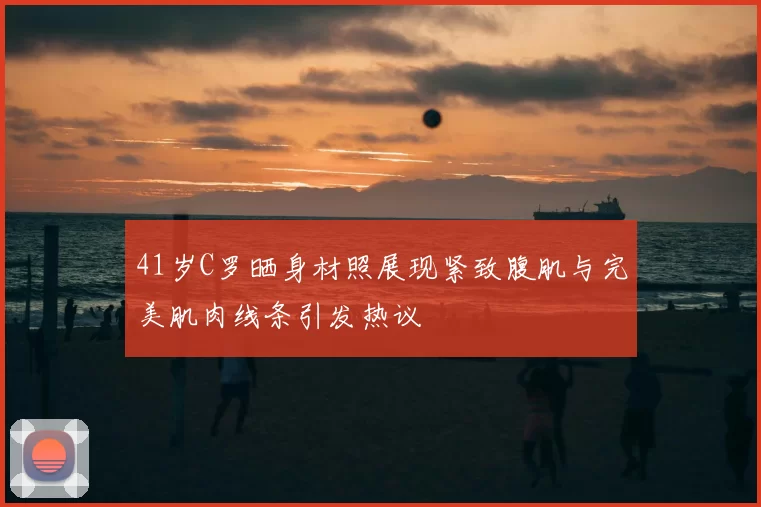 41岁C罗晒身材照展现紧致腹肌与完美肌肉线条引发热议
