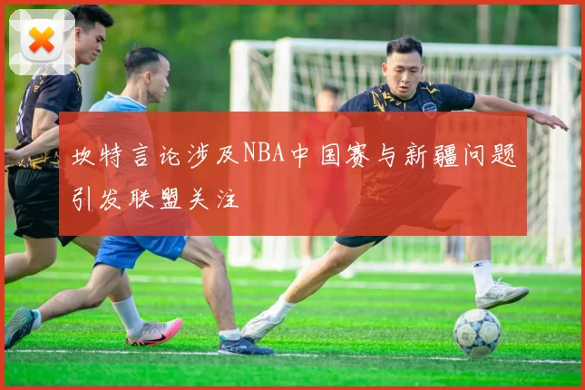 坎特言论涉及NBA中国赛与新疆问题引发联盟关注