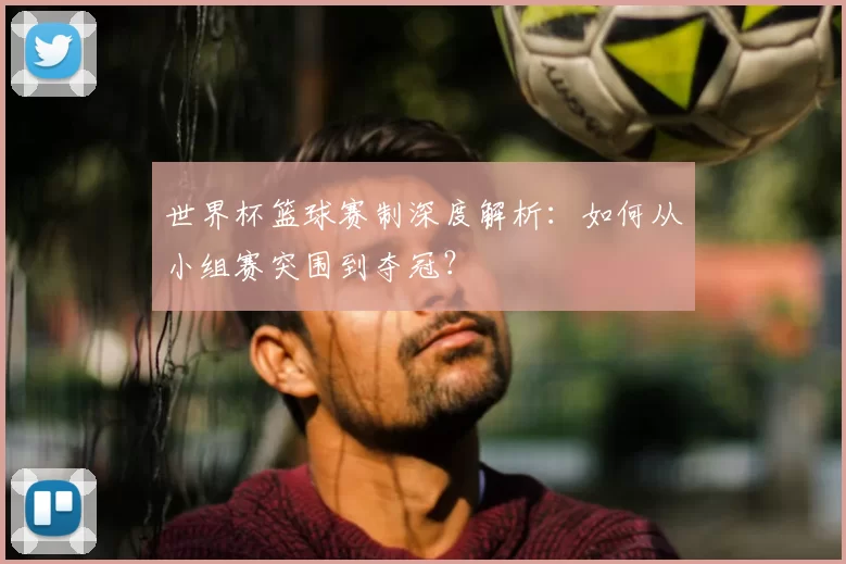 世界杯篮球赛制深度解析：如何从小组赛突围到夺冠？