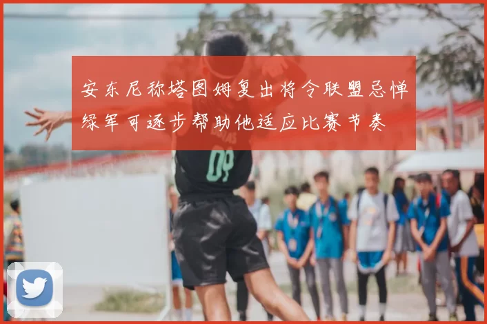 安东尼称塔图姆复出将令联盟忌惮绿军可逐步帮助他适应比赛节奏