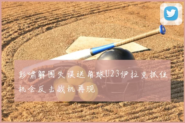 彭啸解围失误送角球U23伊拉克抓住机会反击战机再现
