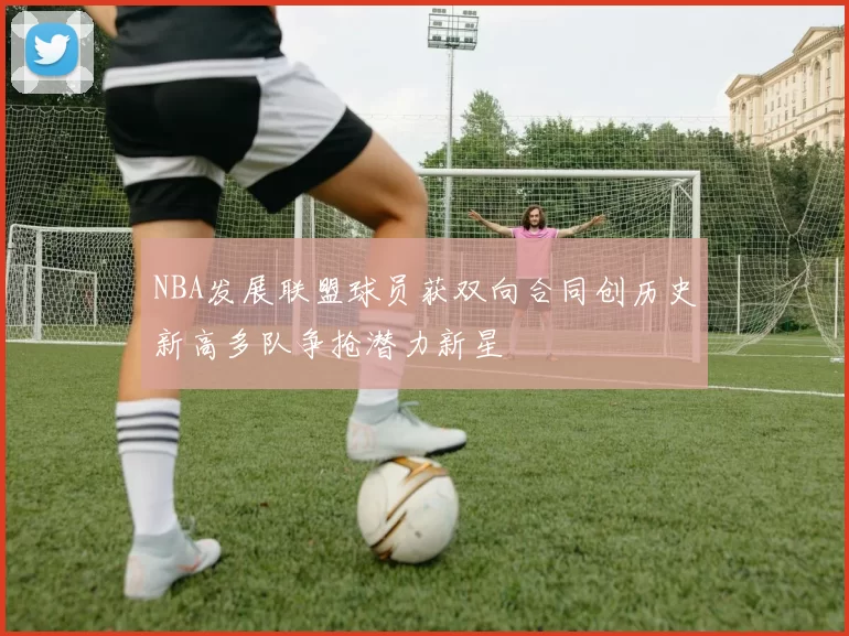 NBA发展联盟球员获双向合同创历史新高多队争抢潜力新星