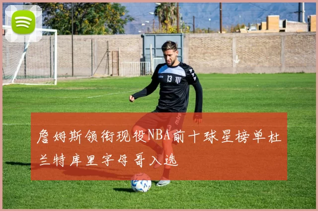 詹姆斯领衔现役NBA前十球星榜单杜兰特库里字母哥入选