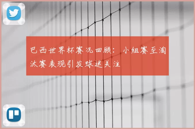 巴西世界杯赛况回顾:小组赛至淘汰赛表现引发球迷关注