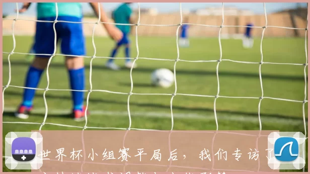 世界杯小组赛平局后,我们专访了主帅谈战术调整与出线形势