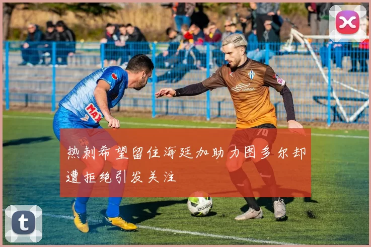热刺希望留住海廷加助力图多尔却遭拒绝引发关注