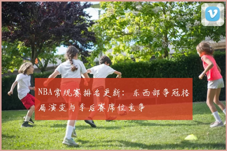 NBA常规赛排名更新:东西部争冠格局演变与季后赛席位竞争