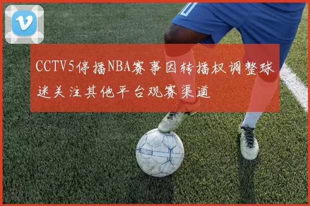 CCTV5停播NBA赛事因转播权调整球迷关注其他平台观赛渠道