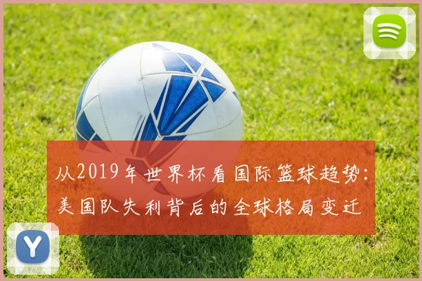 从2019年世界杯看国际篮球趋势:美国队失利背后的全球格局变迁