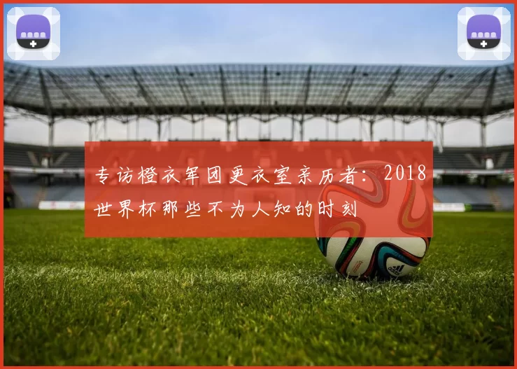 专访橙衣军团更衣室亲历者:2018世界杯那些不为人知的时刻