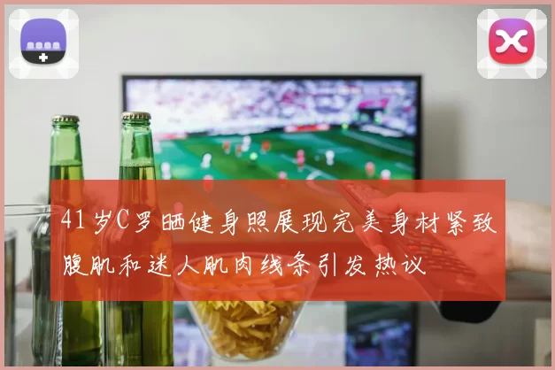41岁C罗晒健身照展现完美身材紧致腹肌和迷人肌肉线条引发热议