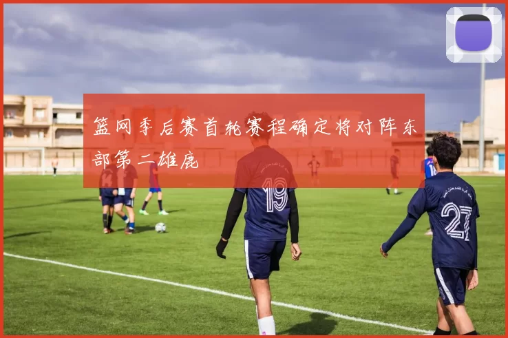 篮网季后赛首轮赛程确定将对阵东部第二雄鹿
