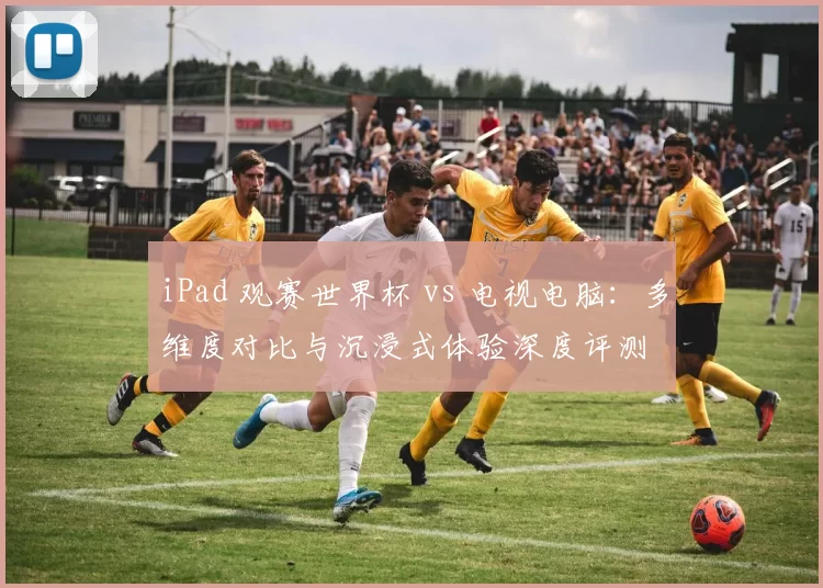 iPad 观赛世界杯 vs 电视电脑:多维度对比与沉浸式体验深度评测