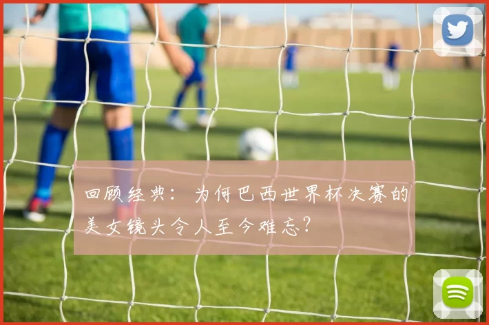 回顾经典:为何巴西世界杯决赛的美女镜头令人至今难忘?