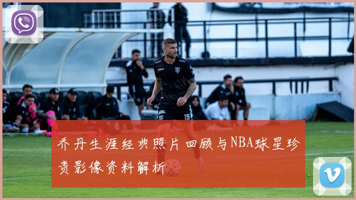 乔丹生涯经典照片回顾与NBA球星珍贵影像资料解析