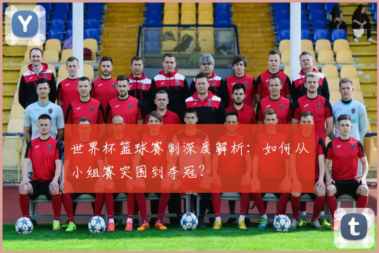 世界杯篮球赛制深度解析：如何从小组赛突围到夺冠？