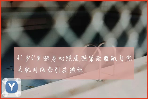 41岁C罗晒身材照展现紧致腹肌与完美肌肉线条引发热议