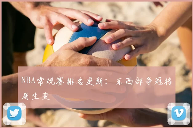 NBA常规赛排名更新:东西部争冠格局生变