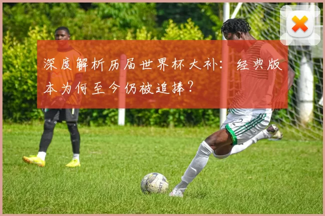 深度解析历届世界杯大补:经典版本为何至今仍被追捧?