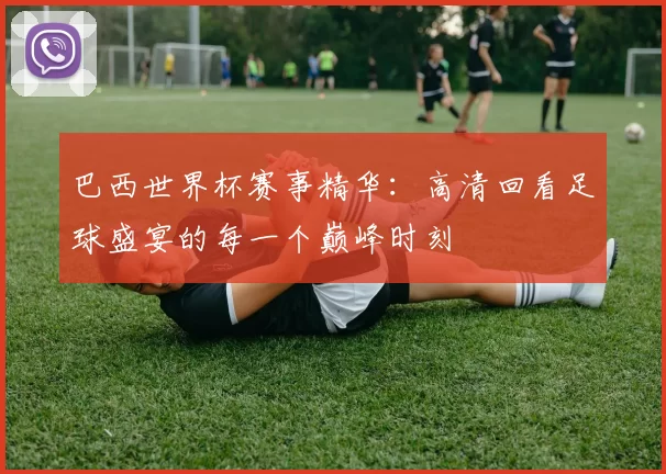 巴西世界杯赛事精华:高清回看足球盛宴的每一个巅峰时刻