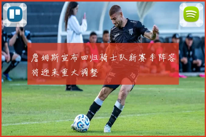 詹姆斯宣布回归骑士队新赛季阵容将迎来重大调整