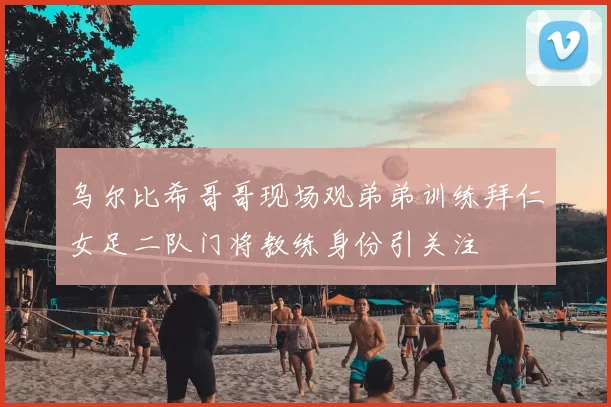 乌尔比希哥哥现场观弟弟训练拜仁女足二队门将教练身份引关注