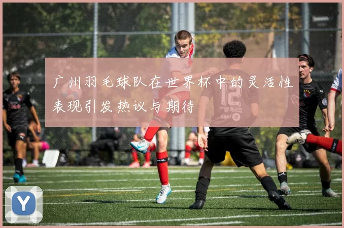 广州羽毛球队在世界杯中的灵活性表现引发热议与期待