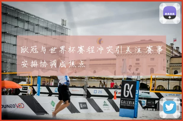 欧冠与世界杯赛程冲突引关注 赛事安排协调成焦点
