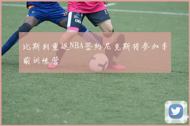比斯利重返NBA签约尼克斯将参加季前训练营