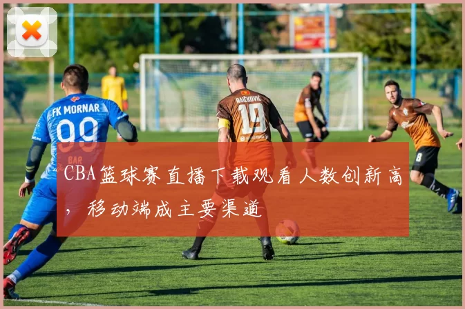 CBA篮球赛直播下载观看人数创新高,移动端成主要渠道