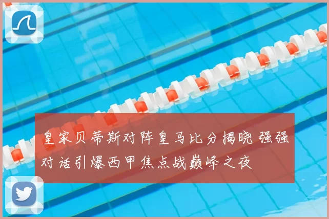 皇家贝蒂斯对阵皇马比分揭晓 强强对话引爆西甲焦点战巅峰之夜