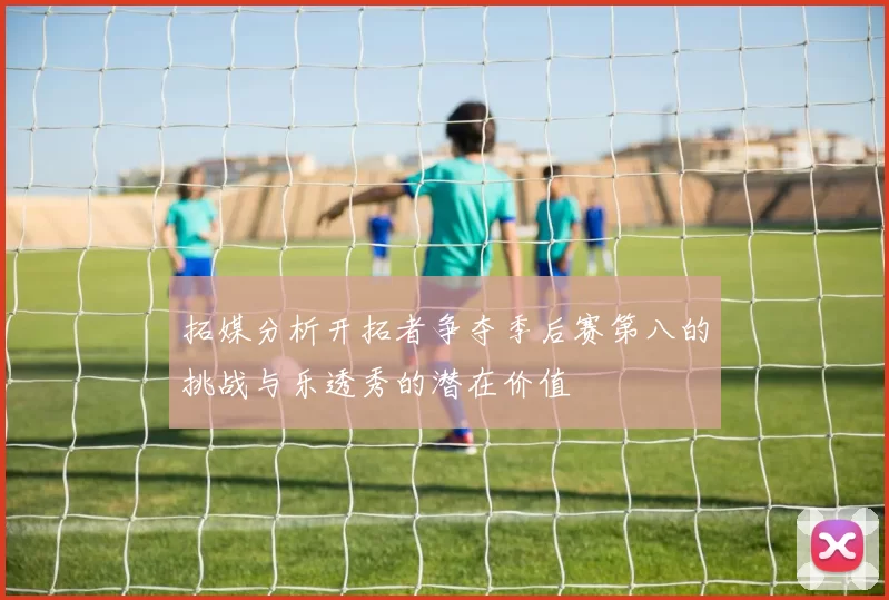 拓媒分析开拓者争夺季后赛第八的挑战与乐透秀的潜在价值