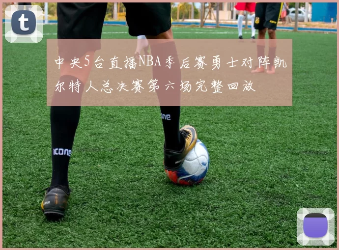 中央5台直播NBA季后赛勇士对阵凯尔特人总决赛第六场完整回放