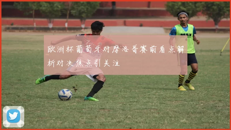 欧洲杯葡萄牙对摩洛哥赛前看点解析对决焦点引关注