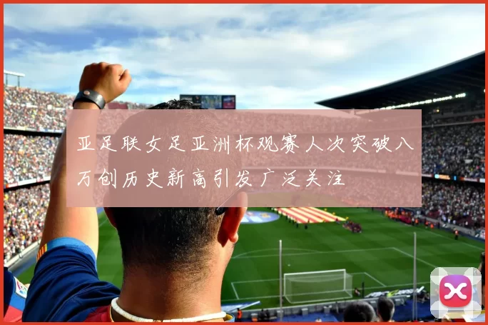 亚足联女足亚洲杯观赛人次突破八万创历史新高引发广泛关注