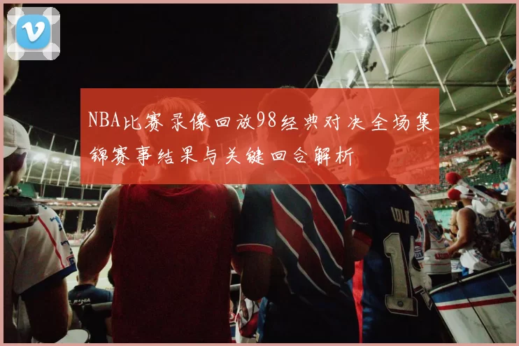 NBA比赛录像回放98经典对决全场集锦赛事结果与关键回合解析