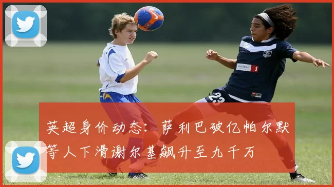 英超身价动态:萨利巴破亿帕尔默等人下滑谢尔基飙升至九千万