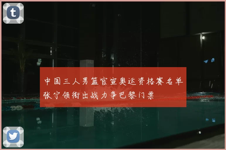中国三人男篮官宣奥运资格赛名单张宁领衔出战力争巴黎门票