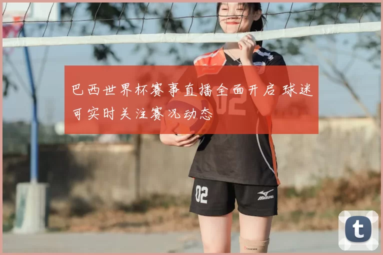 巴西世界杯赛事直播全面开启 球迷可实时关注赛况动态