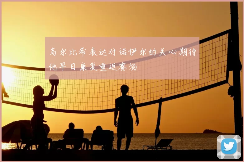 乌尔比希表达对诺伊尔的关心期待他早日康复重返赛场